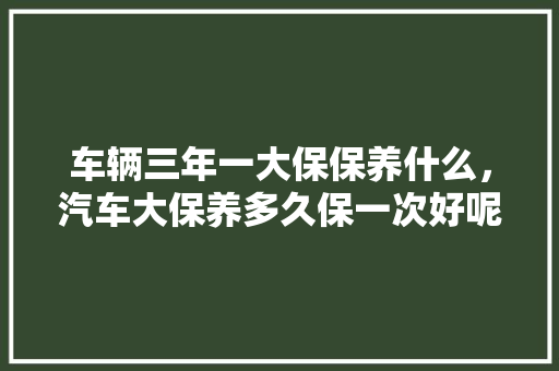 车辆三年一大保保养什么,汽车大保养多久保一次好呢。 摩托车维修 车辆三年一大保保养什么,汽车大保养多久保一次好呢。 第1张 车辆三年一大保保养什么,汽车大保养多久保一次好呢。 摩托车维修