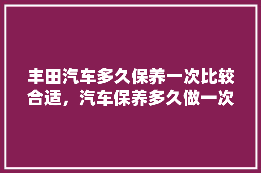 丰田汽车多久保养一次比较合适，汽车保养多久做一次丰田车好。  第1张 丰田汽车多久保养一次比较合适，汽车保养多久做一次丰田车好。 汽车配件