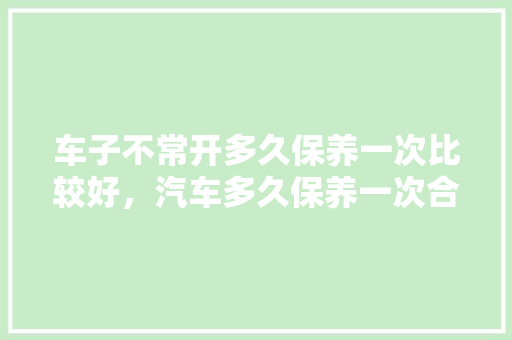 车子不常开多久保养一次比较好，汽车多久保养一次合适?。  第1张 车子不常开多久保养一次比较好，汽车多久保养一次合适?。 新车