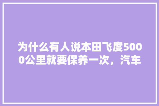 为什么有人说本田飞度5000公里就要保养一次,汽车小保养多久更换一次机油。 二手车 为什么有人说本田飞度5000公里就要保养一次,汽车小保养多久更换一次机油。 第1张 为什么有人说本田飞度5000公里就要保养一次,汽车小保养多久更换一次机油。 二手车