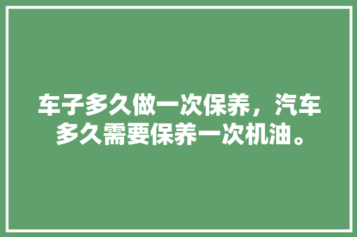 车子多久做一次保养，汽车多久需要保养一次机油。  第1张 车子多久做一次保养，汽车多久需要保养一次机油。 汽车保养