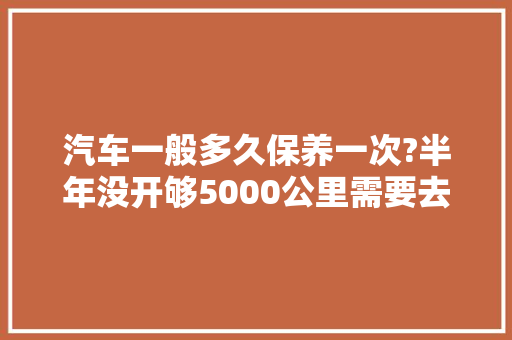 汽车一般多久保养一次?半年没开够5000公里需要去换吗，汽车走多久公里保养一次比较好。  第1张 汽车一般多久保养一次?半年没开够5000公里需要去换吗，汽车走多久公里保养一次比较好。 商用车