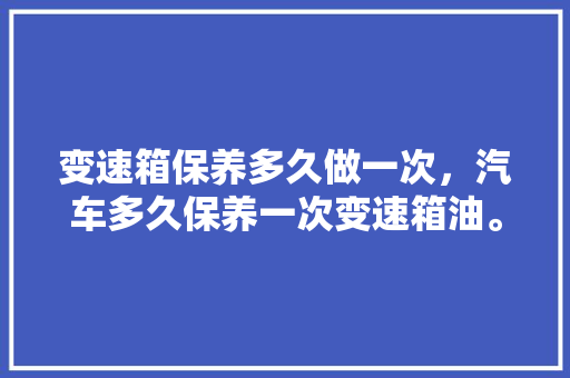 变速箱保养多久做一次，汽车多久保养一次变速箱油。  第1张 变速箱保养多久做一次，汽车多久保养一次变速箱油。 汽车评测