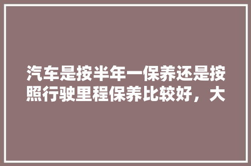 汽车是按半年一保养还是按照行驶里程保养比较好，大家多久保养汽车一次啊多少钱。  第1张 汽车是按半年一保养还是按照行驶里程保养比较好，大家多久保养汽车一次啊多少钱。 汽车配件