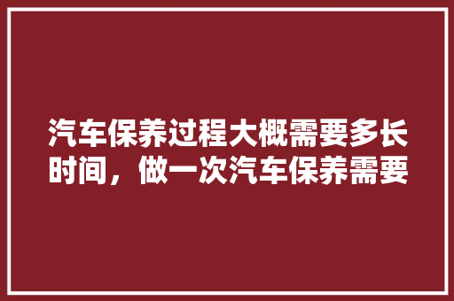 汽车保养过程大概需要多长时间，做一次汽车保养需要多久时间。  第1张 汽车保养过程大概需要多长时间，做一次汽车保养需要多久时间。 商用车