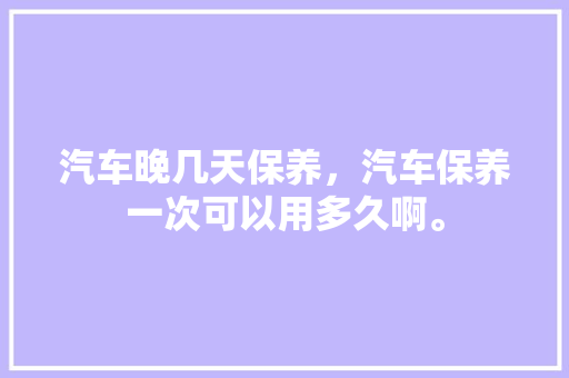 汽车晚几天保养，汽车保养一次可以用多久啊。  第1张 汽车晚几天保养，汽车保养一次可以用多久啊。 新能源
