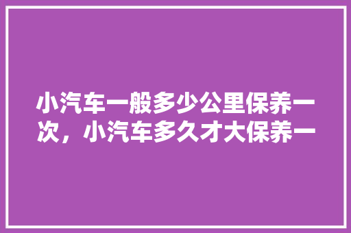 小汽车一般多少公里保养一次，小汽车多久才大保养一次呢。  第1张 小汽车一般多少公里保养一次，小汽车多久才大保养一次呢。 新能源