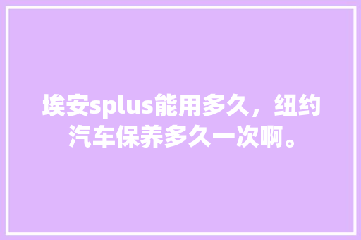 埃安splus能用多久,纽约汽车保养多久一次啊。 小车配件 埃安splus能用多久,纽约汽车保养多久一次啊。 第1张 埃安splus能用多久,纽约汽车保养多久一次啊。 小车配件