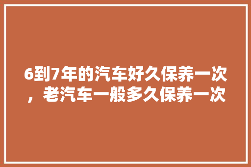 6到7年的汽车好久保养一次，老汽车一般多久保养一次比较好。  第1张 6到7年的汽车好久保养一次，老汽车一般多久保养一次比较好。 新车