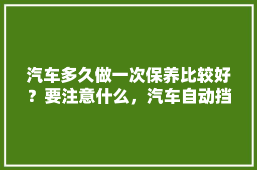 汽车多久做一次保养比较好？要注意什么，汽车自动挡多久保养一次比较好。  第1张 汽车多久做一次保养比较好？要注意什么，汽车自动挡多久保养一次比较好。 新车
