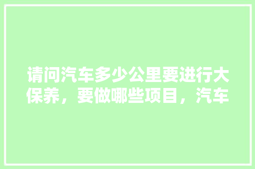 请问汽车多少公里要进行大保养，要做哪些项目，汽车多久做一次大保养?。  第1张 请问汽车多少公里要进行大保养，要做哪些项目，汽车多久做一次大保养?。 汽车评测