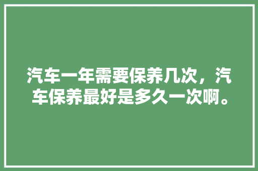 汽车一年需要保养几次，汽车保养最好是多久一次啊。  第1张 汽车一年需要保养几次，汽车保养最好是多久一次啊。 汽车维修