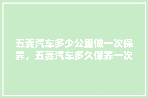 五菱汽车多少公里做一次保养，五菱汽车多久保养一次比较好。  第1张 五菱汽车多少公里做一次保养，五菱汽车多久保养一次比较好。 二手车