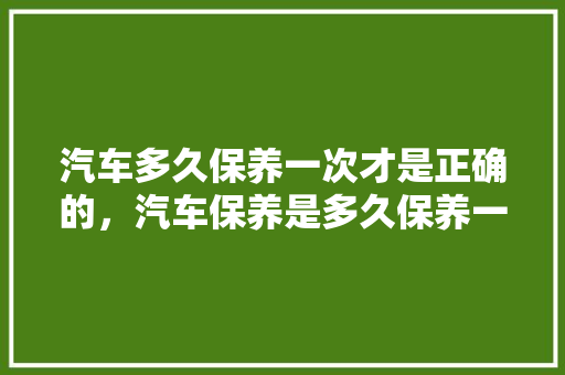 汽车多久保养一次才是正确的，汽车保养是多久保养一次。  第1张 汽车多久保养一次才是正确的，汽车保养是多久保养一次。 新能源