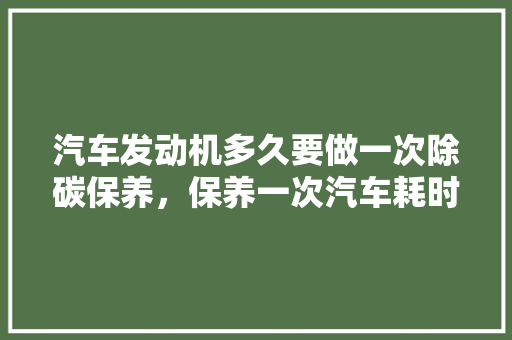 汽车发动机多久要做一次除碳保养，保养一次汽车耗时多久正常。  第1张 汽车发动机多久要做一次除碳保养，保养一次汽车耗时多久正常。 新能源配件