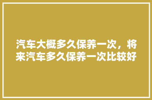 汽车大概多久保养一次，将来汽车多久保养一次比较好。  第1张 汽车大概多久保养一次，将来汽车多久保养一次比较好。 豪华车