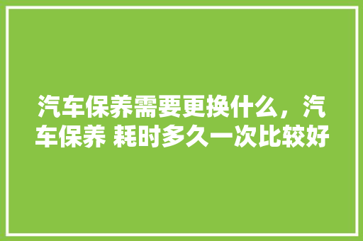 汽车保养需要更换什么，汽车保养 耗时多久一次比较好。  第1张 汽车保养需要更换什么，汽车保养 耗时多久一次比较好。 购车指南