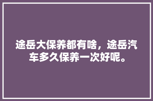 途岳大保养都有啥，途岳汽车多久保养一次好呢。  第1张 途岳大保养都有啥，途岳汽车多久保养一次好呢。 新车