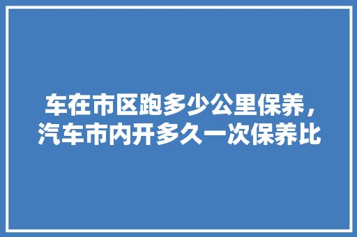 车在市区跑多少公里保养，汽车市内开多久一次保养比较好。  第1张 车在市区跑多少公里保养，汽车市内开多久一次保养比较好。 热门车