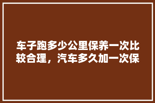 车子跑多少公里保养一次比较合理，汽车多久加一次保养合适呢。  第1张 车子跑多少公里保养一次比较合理，汽车多久加一次保养合适呢。 电瓶车