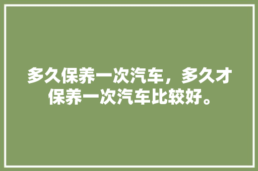 多久保养一次汽车，多久才保养一次汽车比较好。  第1张 多久保养一次汽车，多久才保养一次汽车比较好。 汽车保养