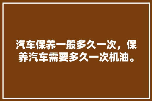汽车保养一般多久一次，保养汽车需要多久一次机油。  第1张 汽车保养一般多久一次，保养汽车需要多久一次机油。 汽车百科
