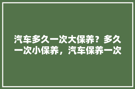 汽车多久一次大保养?多久一次小保养,汽车保养一次隔多久做一次。 新车 汽车多久一次大保养?多久一次小保养,汽车保养一次隔多久做一次。 第1张 汽车多久一次大保养?多久一次小保养,汽车保养一次隔多久做一次。 新车