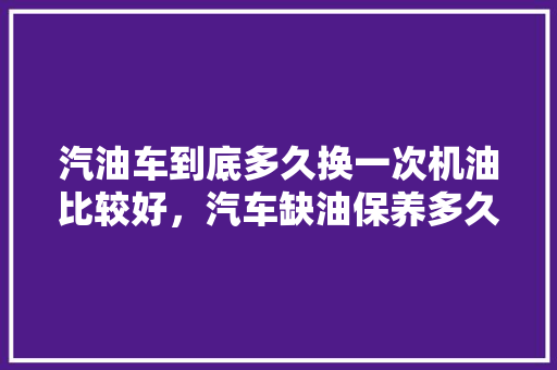 汽油车到底多久换一次机油比较好，汽车缺油保养多久一次比较好。  第1张 汽油车到底多久换一次机油比较好，汽车缺油保养多久一次比较好。 摩托车维修