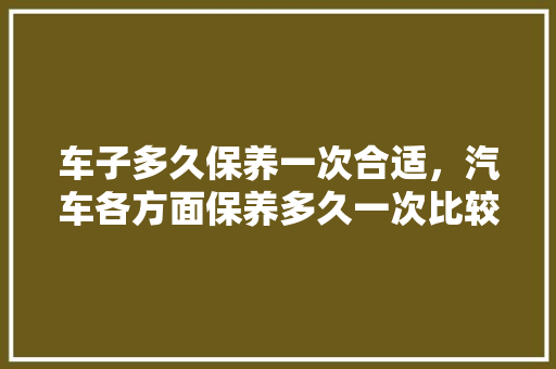 车子多久保养一次合适,汽车各方面保养多久一次比较好。 摩托车维修 车子多久保养一次合适,汽车各方面保养多久一次比较好。 第1张 车子多久保养一次合适,汽车各方面保养多久一次比较好。 摩托车维修