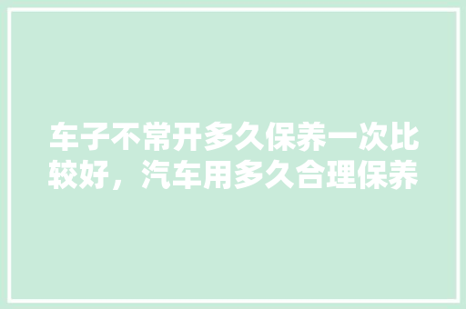 车子不常开多久保养一次比较好，汽车用多久合理保养一次好。  第1张 车子不常开多久保养一次比较好，汽车用多久合理保养一次好。 二手车
