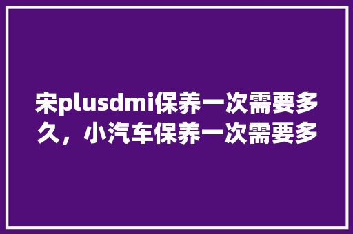 宋plusdmi保养一次需要多久,小汽车保养一次需要多久时间。 商用车 宋plusdmi保养一次需要多久,小汽车保养一次需要多久时间。 第1张 宋plusdmi保养一次需要多久,小汽车保养一次需要多久时间。 商用车