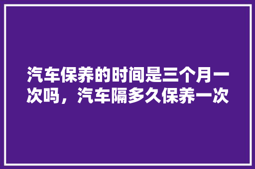汽车保养的时间是三个月一次吗，汽车隔多久保养一次好呢视频。  第1张 汽车保养的时间是三个月一次吗，汽车隔多久保养一次好呢视频。 汽车维修