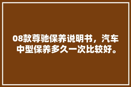 08款尊驰保养说明书，汽车中型保养多久一次比较好。  第1张 08款尊驰保养说明书，汽车中型保养多久一次比较好。 新能源