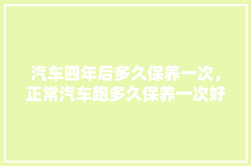 汽车四年后多久保养一次，正常汽车跑多久保养一次好。  第1张 汽车四年后多久保养一次，正常汽车跑多久保养一次好。 新能源