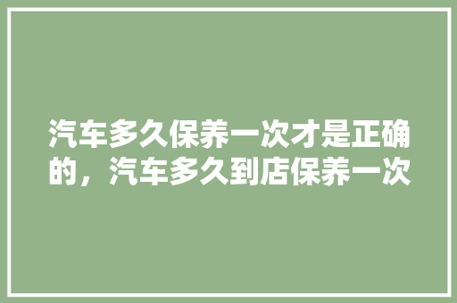 汽车多久保养一次才是正确的，汽车多久到店保养一次比较好。  第1张 汽车多久保养一次才是正确的，汽车多久到店保养一次比较好。 二手车