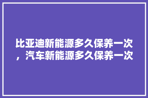 比亚迪新能源多久保养一次，汽车新能源多久保养一次比较好。  第1张 比亚迪新能源多久保养一次，汽车新能源多久保养一次比较好。 摩托车配件