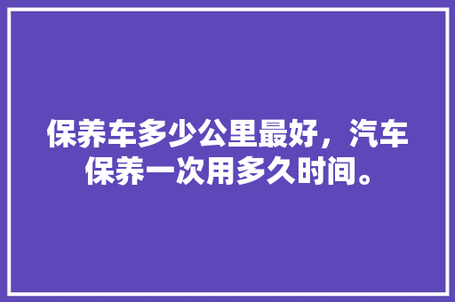 保养车多少公里最好，汽车保养一次用多久时间。  第1张 保养车多少公里最好，汽车保养一次用多久时间。 热门车