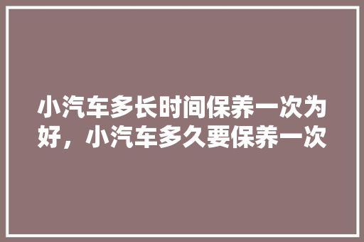 小汽车多长时间保养一次为好，小汽车多久要保养一次好呢。  第1张 小汽车多长时间保养一次为好，小汽车多久要保养一次好呢。 二手车