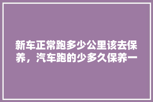新车正常跑多少公里该去保养,汽车跑的少多久保养一次好。 电瓶车 新车正常跑多少公里该去保养,汽车跑的少多久保养一次好。 第1张 新车正常跑多少公里该去保养,汽车跑的少多久保养一次好。 电瓶车