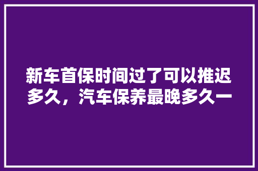 新车首保时间过了可以推迟多久，汽车保养最晚多久一次比较好。  第1张 新车首保时间过了可以推迟多久，汽车保养最晚多久一次比较好。 汽车保养