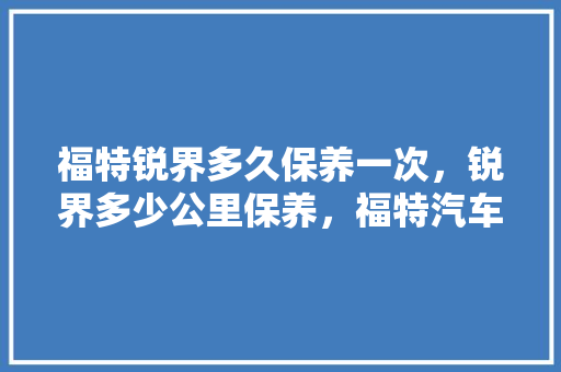 福特锐界多久保养一次，锐界多少公里保养，福特汽车开多久保养一次比较好。  第1张 福特锐界多久保养一次，锐界多少公里保养，福特汽车开多久保养一次比较好。 新车