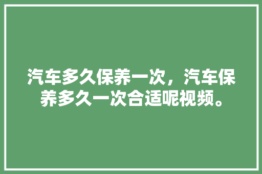 汽车多久保养一次，汽车保养多久一次合适呢视频。  第1张 汽车多久保养一次，汽车保养多久一次合适呢视频。 汽车评测