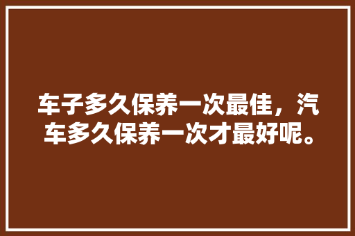 车子多久保养一次最佳，汽车多久保养一次才最好呢。  第1张 车子多久保养一次最佳，汽车多久保养一次才最好呢。 小车配件