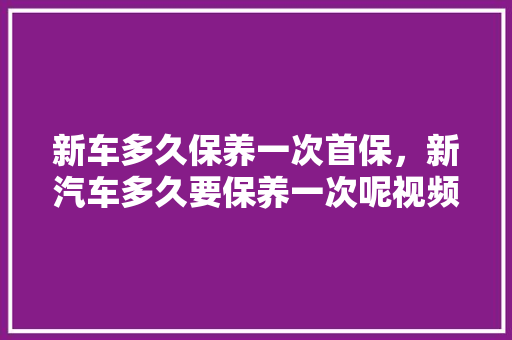 新车多久保养一次首保，新汽车多久要保养一次呢视频。  第1张 新车多久保养一次首保，新汽车多久要保养一次呢视频。 电车维修