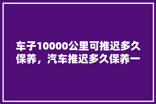 车子10000公里可推迟多久保养，汽车推迟多久保养一次好呢。  第1张 车子10000公里可推迟多久保养，汽车推迟多久保养一次好呢。 摩托车维修