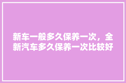 新车一般多久保养一次，全新汽车多久保养一次比较好。  第1张 新车一般多久保养一次，全新汽车多久保养一次比较好。 汽车保养