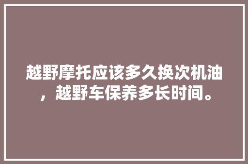 越野摩托应该多久换次机油，越野车保养多长时间。  第1张 越野摩托应该多久换次机油，越野车保养多长时间。 汽车配件