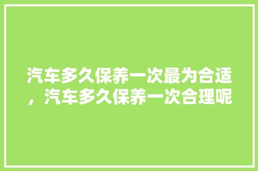 汽车多久保养一次最为合适，汽车多久保养一次合理呢。  第1张 汽车多久保养一次最为合适，汽车多久保养一次合理呢。 新车