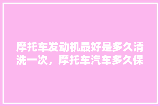 摩托车发动机最好是多久清洗一次，摩托车汽车多久保养一次最好。  第1张 摩托车发动机最好是多久清洗一次，摩托车汽车多久保养一次最好。 汽车评测