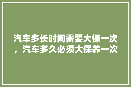 汽车多长时间需要大保一次，汽车多久必须大保养一次呢。  第1张 汽车多长时间需要大保一次，汽车多久必须大保养一次呢。 摩托车维修